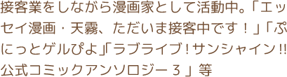 接客業をしながら漫画家として活動中。「エッセイ漫画・天霧、ただいま接客中です！」「ぷにっとゲルぴよ」「ラブライブ!サンシャイン!!公式コミックアンソロジー３」等