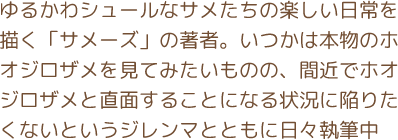 ゆるかわシュールなサメたちの楽しい日常を描く「サメーズ」の著者。いつかは本物のホオジロザメを見てみたいものの、間近でホオジロザメと直面することになる状況に陥りたくないというジレンマとともに日々執筆中