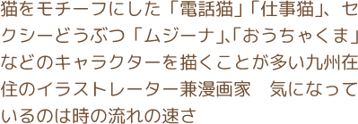 猫をモチーフにした「電話猫」「仕事猫」、セクシーどうぶつ「ムジーナ」、「おうちゃくま」などのキャラクターを描くことが多い九州在住のイラストレーター兼漫画家　気になっているのは時の流れの速さ