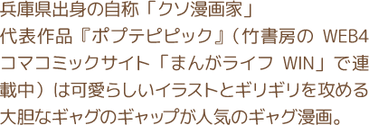 兵庫県出身の自称「クソ漫画家」 代表作品『ポプテピピック』（竹書房のWEB4コマコミックサイト「まんがライフWIN」で連載中）は可愛らしいイラストとギリギリを攻める大胆なギャグのギャップが人気のギャグ漫画。