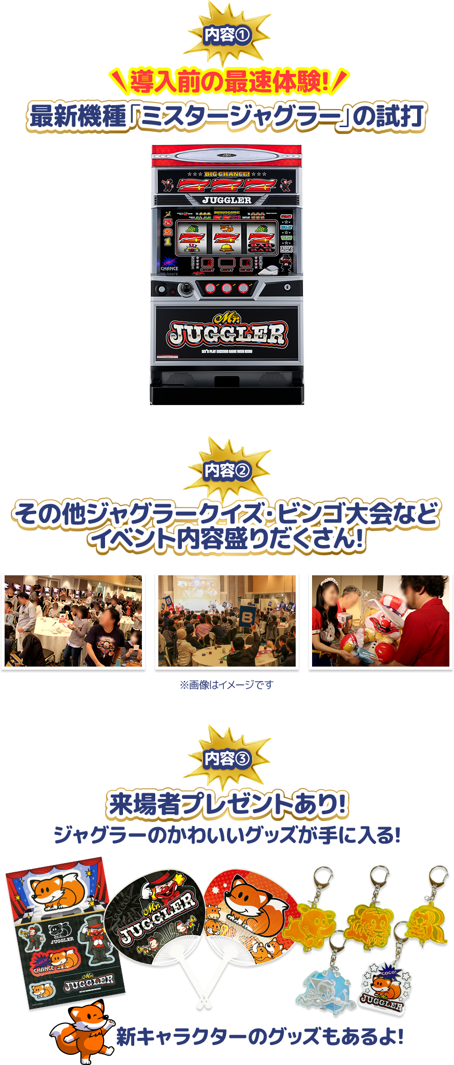 内容①導入前の最速体験！最新機種「ミスタージャグラー」の試打 内容②その他ジャグラークイズ・ビンゴ大会などイベント内容盛りだくさん 内容③来場者プレゼントあり！ジャグラーのかわいいグッズが手に入る！