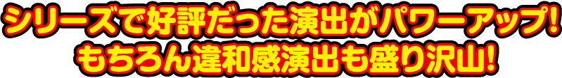 シリーズで好評だった演出がパワーアップ！もちろん違和感演出も盛り沢山！