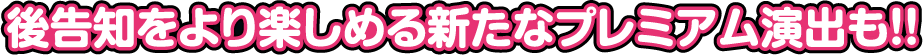 後告知をより楽しめる新たなプレミアム演出も!!