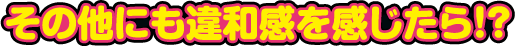 その他にも違和感を感じたら!?