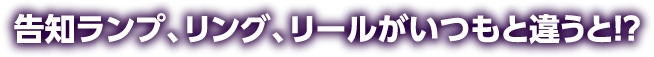 告知ランプ、リング、リールがいつもと違うと!?