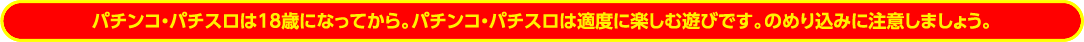 パチンコ・パチスロは18歳になってから。パチンコ・パチスロは適度に楽しむ遊びです。のめり込みに注意しましょう。