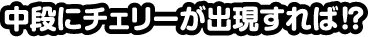 中段にチェリーが出現すれば！？