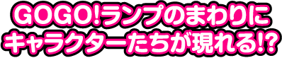 GOGO!ランプのまわりにキャラクターたちが現れる!?
