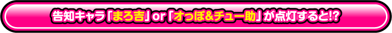 告知キャラ「まろ吉」or「オっぽ&チュー助」が点灯すると!?