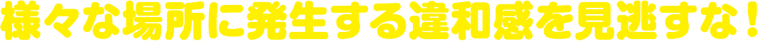 様々な場所に発生する違和感を見逃すな!
