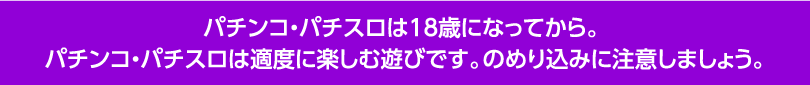 パチンコ・パチスロは18歳になってから。パチンコ・パチスロは適度に楽しむ遊びです。のめり込みに注意しましょう。