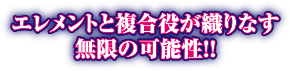 エレメントと複合役が織りなす無限の可能性!!