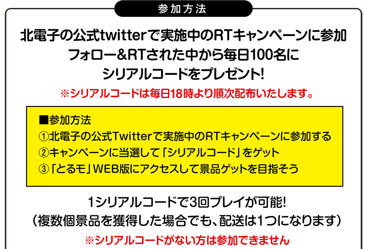 参加方法　北電子の公式Twitterで実施中のRTキャンペーンに参加　フォロー＆RTされた中から毎日100名にシリアルコードをプレゼント
シリアルコードは毎日18時より順次配布いたします。1シリアルコードで3回プレイが可能！複数個景品を獲得した場合でも配送は1つになります※シリアルコードがない方は参加できません